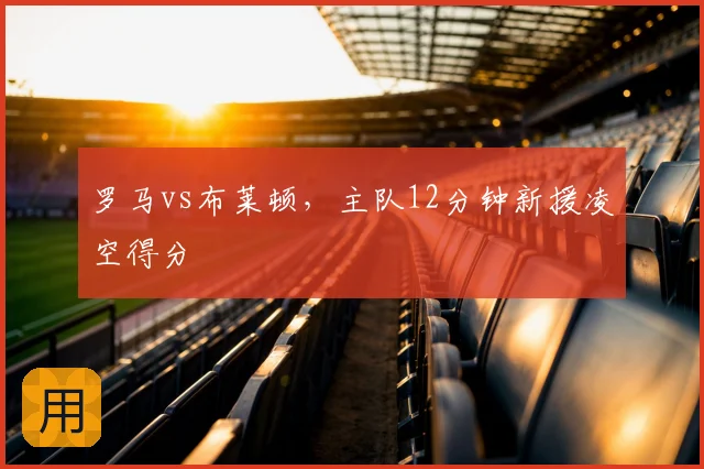 罗马vs布莱顿，主队12分钟新援凌空得分